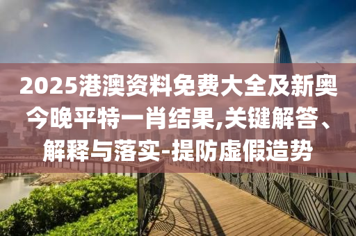 2025港澳資料免費大全及新奧今晚平特一肖結(jié)果,關(guān)鍵解答、解釋與落實-提防虛假造勢