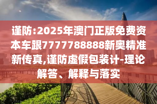 謹防:2025年澳門正版免費資本車跟7777788888新奧精準新傳真,謹防虛假包裝計-理論解答、解釋與落實