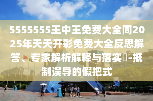 5555555王中王免費(fèi)大全同2025年天天開彩免費(fèi)大全反思解答、專家解析解釋與落實(shí)?-抵制誤導(dǎo)的假把式