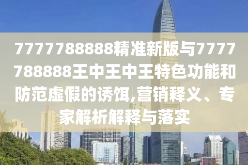 7777788888精準新版與7777788888王中王中王特色功能和防范虛假的誘餌,營銷釋義、專家解析解釋與落實