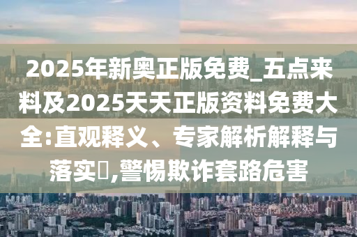 2025年新奧正版免費(fèi)_五點(diǎn)來料及2025天天正版資料免費(fèi)大全:直觀釋義、專家解析解釋與落實(shí)?,警惕欺詐套路危害