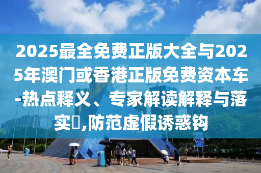 2025最全免費正版大全與2025年澳門或香港正版免費資本車-熱點釋義、專家解讀解釋與落實?,防范虛假誘惑鉤