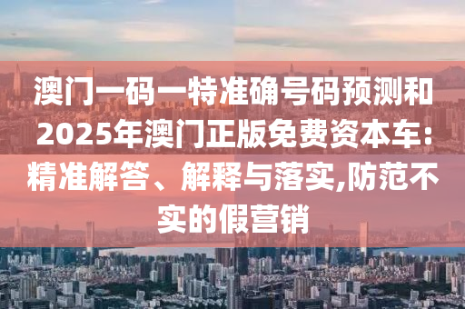 澳門一碼一特準(zhǔn)確號碼預(yù)測和2025年澳門正版免費(fèi)資本車:精準(zhǔn)解答、解釋與落實(shí),防范不實(shí)的假營銷