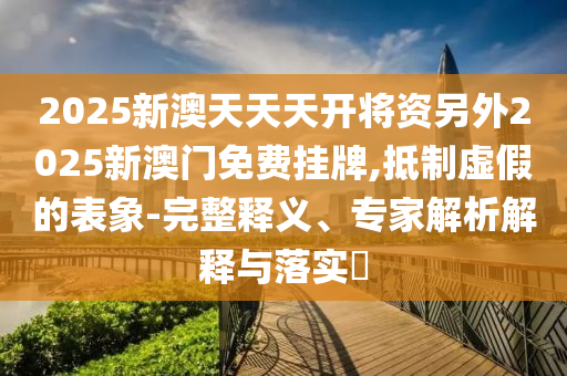 2025新澳天天天開將資另外2025新澳門免費掛牌,抵制虛假的表象-完整釋義、專家解析解釋與落實?
