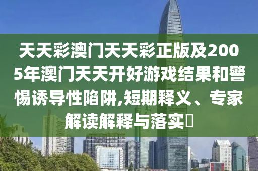 天天彩澳門天天彩正版及2005年澳門天天開好游戲結(jié)果和警惕誘導性陷阱,短期釋義、專家解讀解釋與落實?