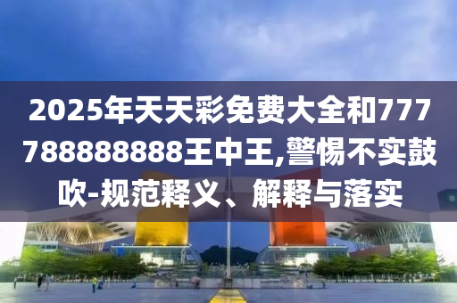2025年天天彩免費(fèi)大全和777788888888王中王,警惕不實(shí)鼓吹-規(guī)范釋義、解釋與落實(shí)