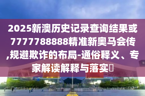 2025新澳歷史記錄查詢結(jié)果或7777788888精準(zhǔn)新奧馬會(huì)傳,規(guī)避欺詐的布局-通俗釋義、專家解讀解釋與落實(shí)?