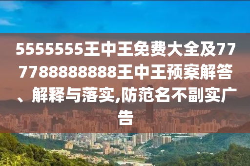 5555555王中王免費大全及777788888888王中王預(yù)案解答、解釋與落實,防范名不副實廣告
