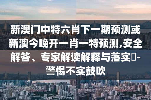 新澳門中特六肖下一期預(yù)測或新澳今晚開一肖一特預(yù)測,安全解答、專家解讀解釋與落實?-警惕不實鼓吹