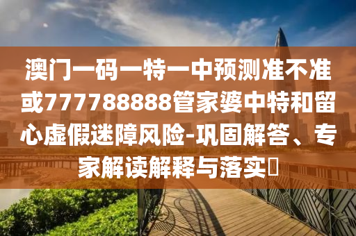澳門一碼一特一中預測準不準或777788888管家婆中特和留心虛假迷障風險-鞏固解答、專家解讀解釋與落實?