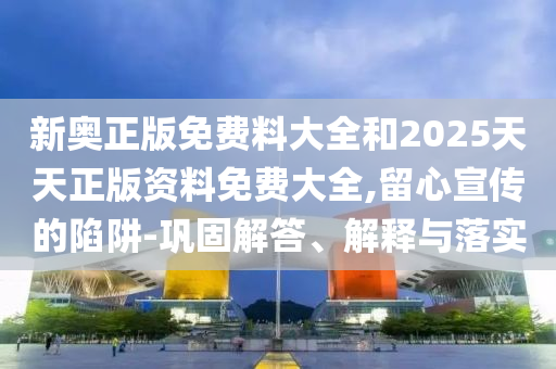 新奧正版免費料大全和2025天天正版資料免費大全,留心宣傳的陷阱-鞏固解答、解釋與落實