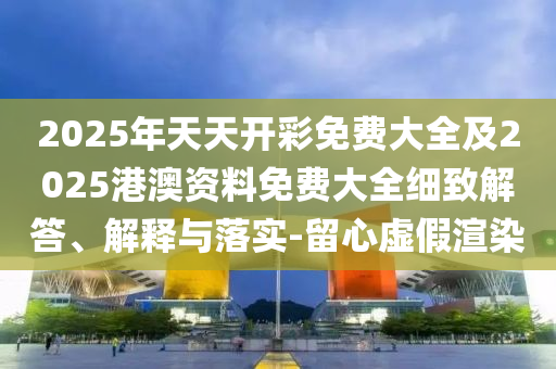 2025年天天開彩免費(fèi)大全及2025港澳資料免費(fèi)大全細(xì)致解答、解釋與落實(shí)-留心虛假渲染
