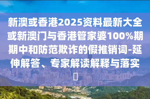 新澳或香港2025資料最新大全或新澳門與香港管家婆100%期期中和防范欺詐的假推銷詞-延伸解答、專家解讀解釋與落實(shí)?