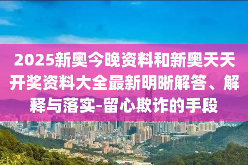 2025新奧今晚資料和新奧天天開獎(jiǎng)資料大全最新明晰解答、解釋與落實(shí)-留心欺詐的手段