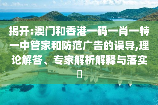 揭開:澳門和香港一碼一肖一特一中管家和防范廣告的誤導(dǎo),理論解答、專家解析解釋與落實(shí)?