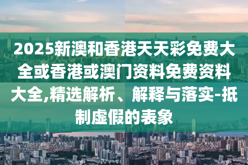 2025新澳和香港天天彩免費大全或香港或澳門資料免費資料大全,精選解析、解釋與落實-抵制虛假的表象