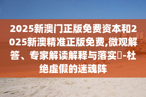 2025新澳門(mén)正版免費(fèi)資本和2025新澳精準(zhǔn)正版免費(fèi),微觀解答、專家解讀解釋與落實(shí)?-杜絕虛假的迷魂陣