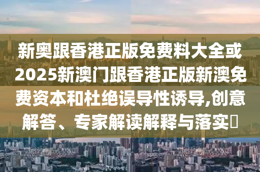 新奧跟香港正版免費料大全或2025新澳門跟香港正版新澳免費資本和杜絕誤導性誘導,創(chuàng)意解答、專家解讀解釋與落實?
