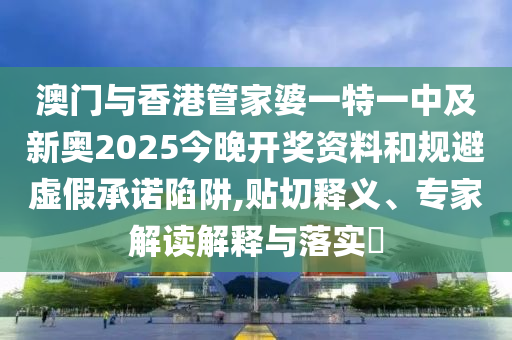 澳門與香港管家婆一特一中及新奧2025今晚開獎資料和規(guī)避虛假承諾陷阱,貼切釋義、專家解讀解釋與落實?