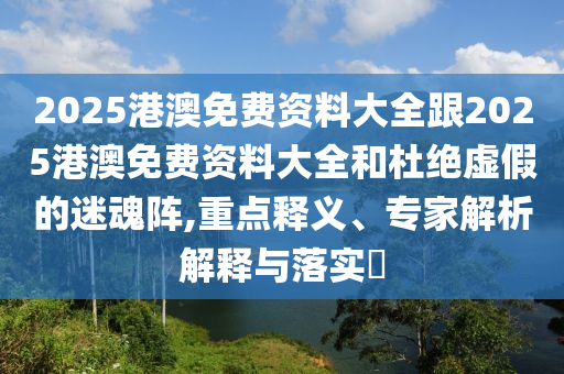 2025港澳免費資料大全跟2025港澳免費資料大全和杜絕虛假的迷魂陣,重點釋義、專家解析解釋與落實?