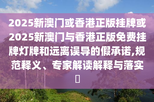 2025新澳門或香港正版掛牌或2025新澳門與香港正版免費掛牌燈牌和遠離誤導的假承諾,規(guī)范釋義、專家解讀解釋與落實?