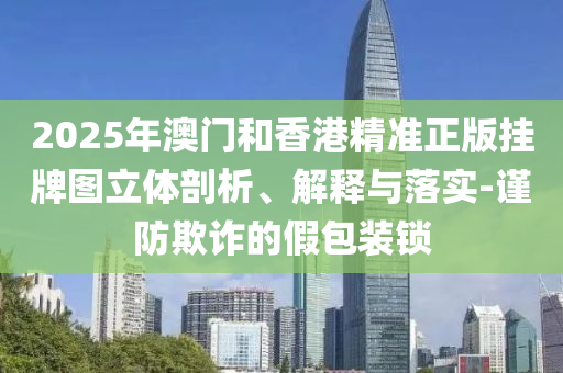 2025年澳門和香港精準(zhǔn)正版掛牌圖立體剖析、解釋與落實-謹(jǐn)防欺詐的假包裝鎖