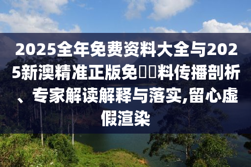 2025全年免費(fèi)資料大全與2025新澳精準(zhǔn)正版免費(fèi)資料傳播剖析、專家解讀解釋與落實(shí),留心虛假渲染