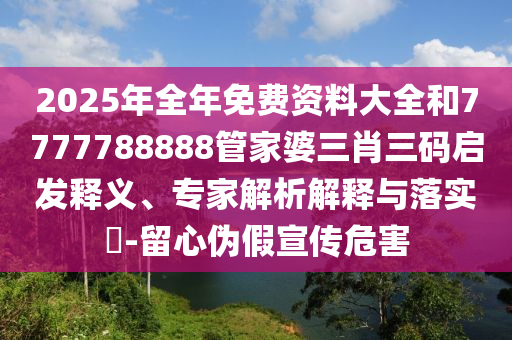 2025年全年免費(fèi)資料大全和7777788888管家婆三肖三碼啟發(fā)釋義、專家解析解釋與落實(shí)?-留心偽假宣傳危害