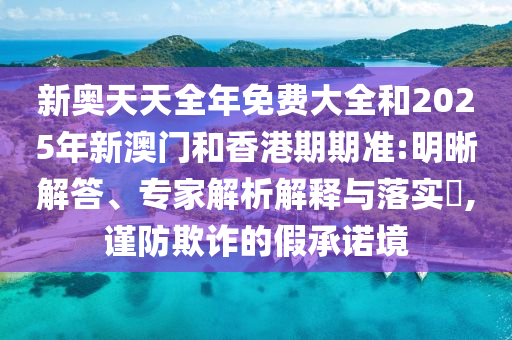 新奧天天全年免費(fèi)大全和2025年新澳門和香港期期準(zhǔn):明晰解答、專家解析解釋與落實(shí)?,謹(jǐn)防欺詐的假承諾境