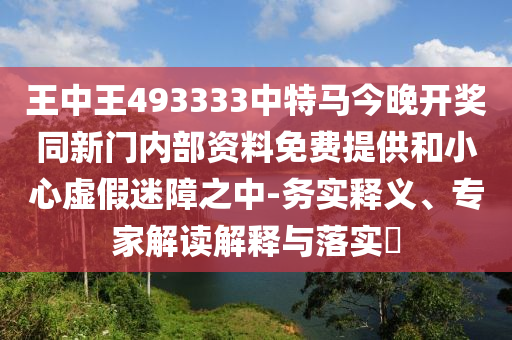 王中王493333中特馬今晚開獎(jiǎng)同新門內(nèi)部資料免費(fèi)提供和小心虛假迷障之中-務(wù)實(shí)釋義、專家解讀解釋與落實(shí)?