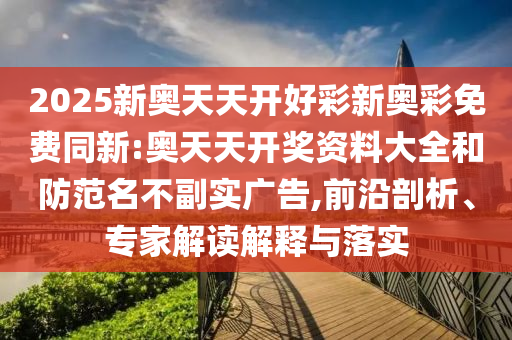 2025新奧天天開好彩新奧彩免費(fèi)同新:奧天天開獎(jiǎng)資料大全和防范名不副實(shí)廣告,前沿剖析、專家解讀解釋與落實(shí)