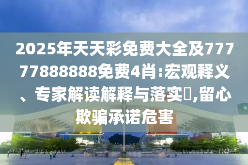 2025年天天彩免費(fèi)大全及77777888888免費(fèi)4肖:宏觀釋義、專家解讀解釋與落實(shí)?,留心欺騙承諾危害